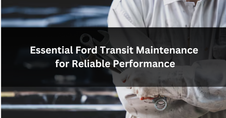 Essential Ford Transit Maintenance for Reliable Performance